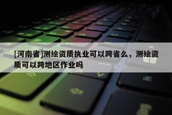 [河南省]測繪資質執(zhí)業(yè)可以跨省么，測繪資質可以跨地區(qū)作業(yè)嗎