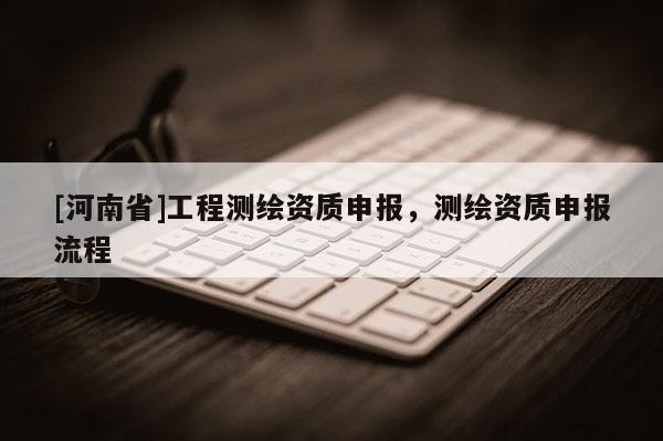 [河南省]工程測繪資質(zhì)申報，測繪資質(zhì)申報流程