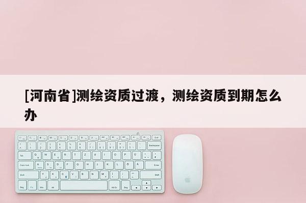 [河南省]測(cè)繪資質(zhì)過(guò)渡，測(cè)繪資質(zhì)到期怎么辦