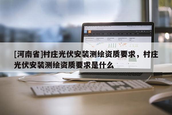 [河南省]村莊光伏安裝測繪資質(zhì)要求，村莊光伏安裝測繪資質(zhì)要求是什么