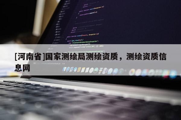 [河南省]國(guó)家測(cè)繪局測(cè)繪資質(zhì)，測(cè)繪資質(zhì)信息網(wǎng)