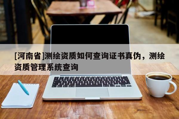 [河南省]測繪資質(zhì)如何查詢證書真?zhèn)?，測繪資質(zhì)管理系統(tǒng)查詢