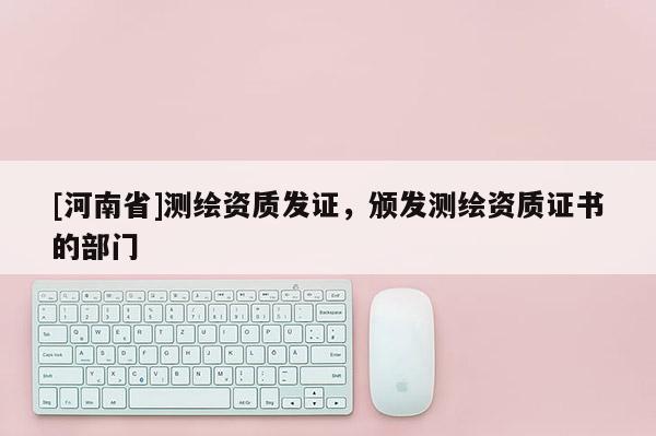 [河南省]測繪資質(zhì)發(fā)證，頒發(fā)測繪資質(zhì)證書的部門