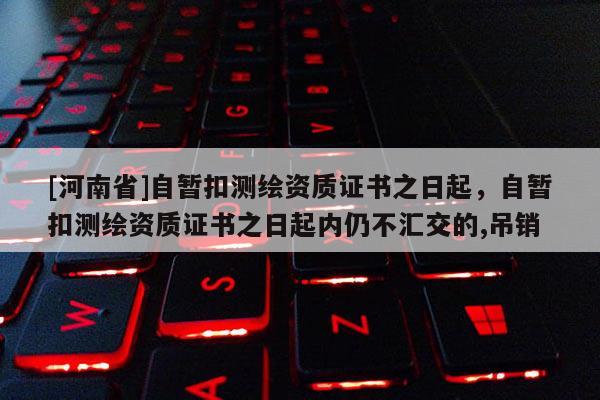 [河南省]自暫扣測繪資質(zhì)證書之日起，自暫扣測繪資質(zhì)證書之日起內(nèi)仍不匯交的,吊銷