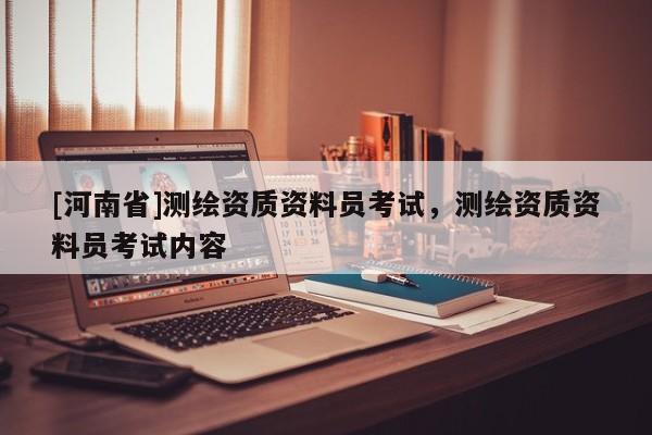 [河南省]測繪資質(zhì)資料員考試，測繪資質(zhì)資料員考試內(nèi)容