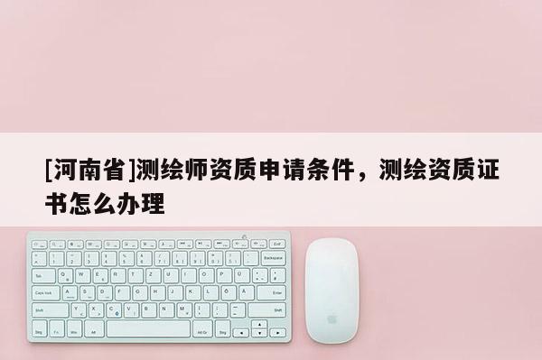 [河南省]測(cè)繪師資質(zhì)申請(qǐng)條件，測(cè)繪資質(zhì)證書(shū)怎么辦理