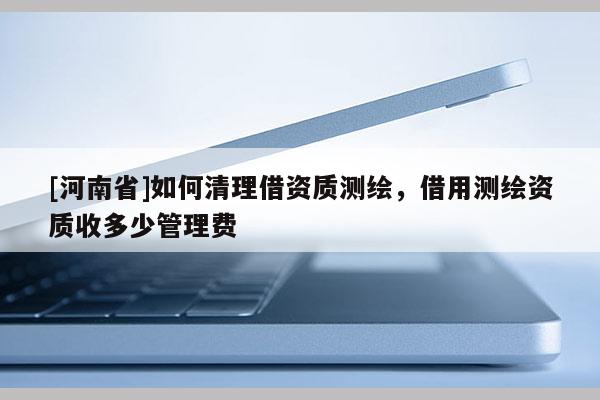 [河南省]如何清理借資質(zhì)測(cè)繪，借用測(cè)繪資質(zhì)收多少管理費(fèi)