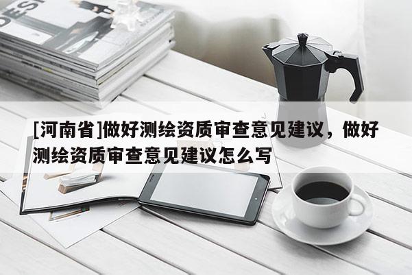 [河南省]做好測繪資質(zhì)審查意見建議，做好測繪資質(zhì)審查意見建議怎么寫