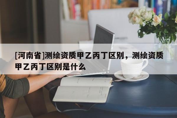 [河南省]測(cè)繪資質(zhì)甲乙丙丁區(qū)別，測(cè)繪資質(zhì)甲乙丙丁區(qū)別是什么