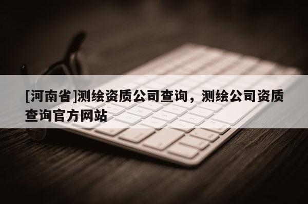 [河南省]測繪資質(zhì)公司查詢，測繪公司資質(zhì)查詢官方網(wǎng)站
