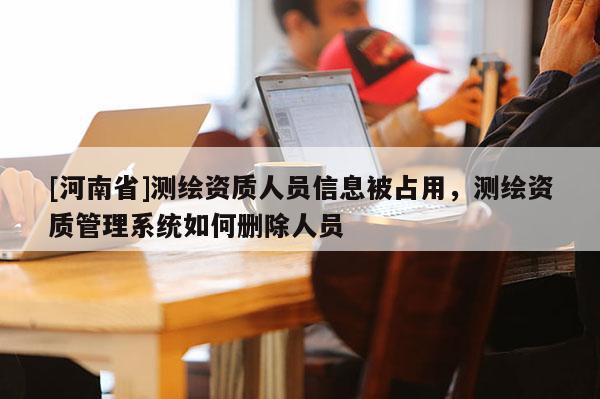 [河南省]測繪資質(zhì)人員信息被占用，測繪資質(zhì)管理系統(tǒng)如何刪除人員