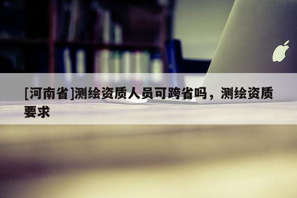 [河南省]測繪資質(zhì)人員可跨省嗎，測繪資質(zhì)要求
