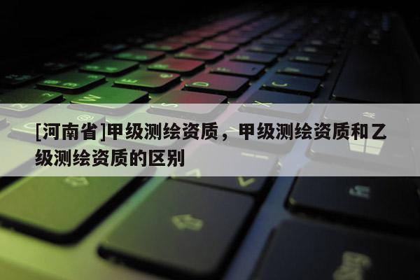 [河南省]甲級測繪資質(zhì)，甲級測繪資質(zhì)和乙級測繪資質(zhì)的區(qū)別