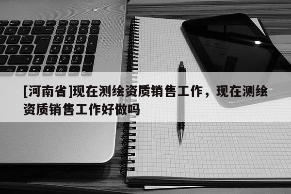 [河南省]現(xiàn)在測(cè)繪資質(zhì)銷(xiāo)售工作，現(xiàn)在測(cè)繪資質(zhì)銷(xiāo)售工作好做嗎