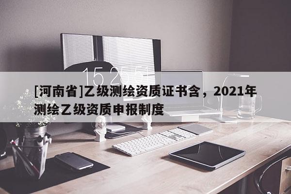 [河南省]乙級(jí)測(cè)繪資質(zhì)證書(shū)含，2021年測(cè)繪乙級(jí)資質(zhì)申報(bào)制度