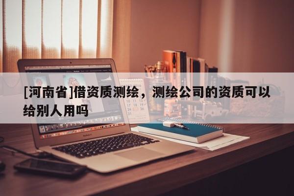 [河南省]借資質(zhì)測繪，測繪公司的資質(zhì)可以給別人用嗎