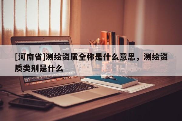 [河南省]測繪資質(zhì)全稱是什么意思，測繪資質(zhì)類別是什么