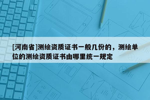 [河南省]測繪資質(zhì)證書一般幾份的，測繪單位的測繪資質(zhì)證書由哪里統(tǒng)一規(guī)定