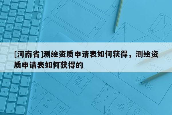 [河南省]測(cè)繪資質(zhì)申請(qǐng)表如何獲得，測(cè)繪資質(zhì)申請(qǐng)表如何獲得的