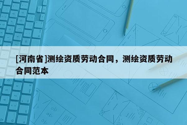 [河南省]測繪資質(zhì)勞動合同，測繪資質(zhì)勞動合同范本