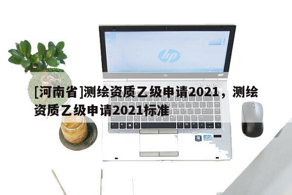[河南省]測繪資質(zhì)乙級申請2021，測繪資質(zhì)乙級申請2021標(biāo)準(zhǔn)