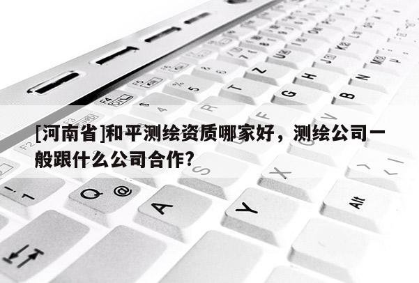 [河南省]和平測(cè)繪資質(zhì)哪家好，測(cè)繪公司一般跟什么公司合作?
