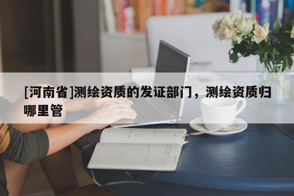 [河南省]測繪資質(zhì)的發(fā)證部門，測繪資質(zhì)歸哪里管