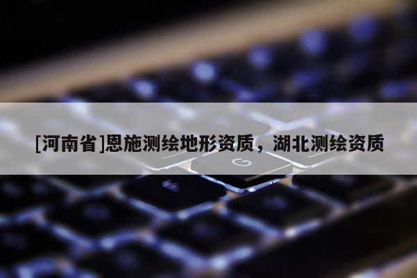 [河南省]恩施測(cè)繪地形資質(zhì)，湖北測(cè)繪資質(zhì)