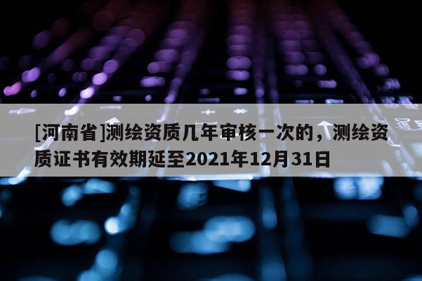 [河南省]測(cè)繪資質(zhì)幾年審核一次的，測(cè)繪資質(zhì)證書(shū)有效期延至2021年12月31日