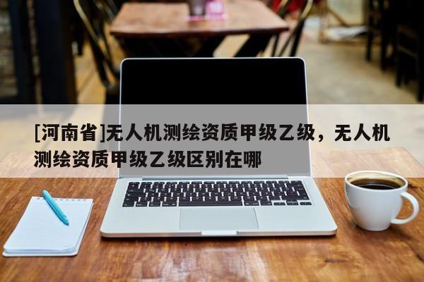 [河南省]無人機測繪資質(zhì)甲級乙級，無人機測繪資質(zhì)甲級乙級區(qū)別在哪