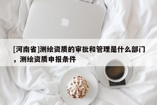 [河南省]測繪資質(zhì)的審批和管理是什么部門，測繪資質(zhì)申報條件