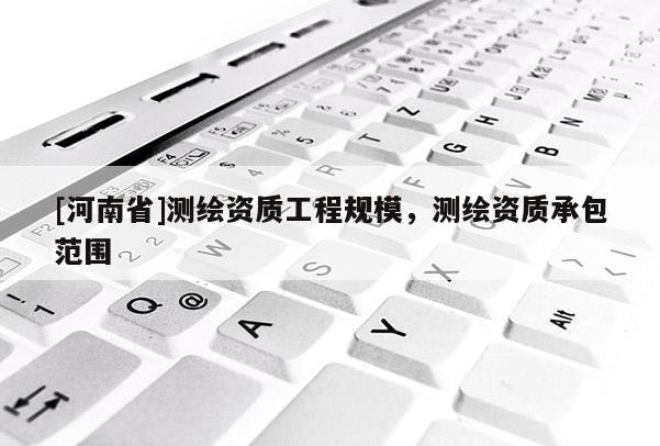 [河南省]測繪資質(zhì)工程規(guī)模，測繪資質(zhì)承包范圍