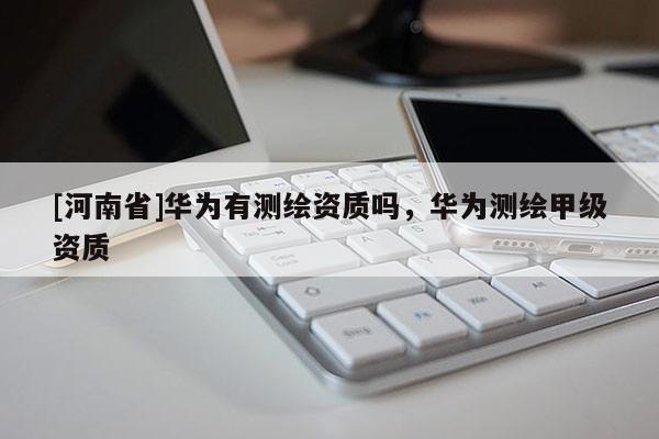 [河南省]華為有測繪資質(zhì)嗎，華為測繪甲級資質(zhì)