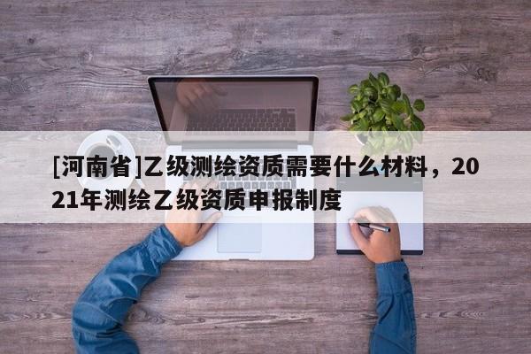 [河南省]乙級測繪資質(zhì)需要什么材料，2021年測繪乙級資質(zhì)申報制度