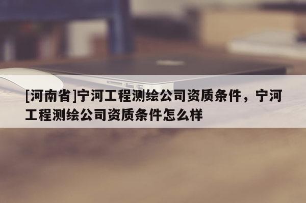 [河南省]寧河工程測繪公司資質(zhì)條件，寧河工程測繪公司資質(zhì)條件怎么樣