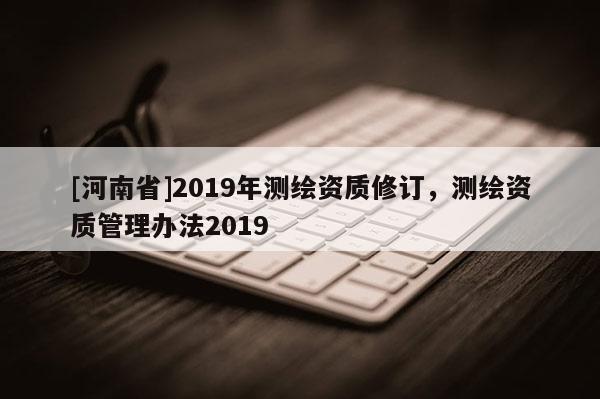 [河南省]2019年測(cè)繪資質(zhì)修訂，測(cè)繪資質(zhì)管理辦法2019