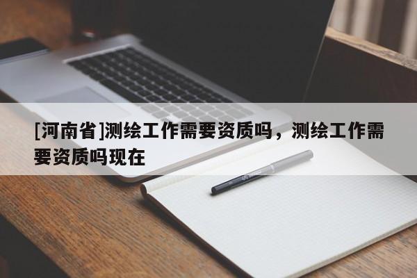 [河南省]測繪工作需要資質嗎，測繪工作需要資質嗎現(xiàn)在