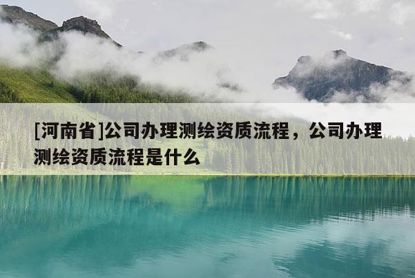 [河南省]公司辦理測(cè)繪資質(zhì)流程，公司辦理測(cè)繪資質(zhì)流程是什么
