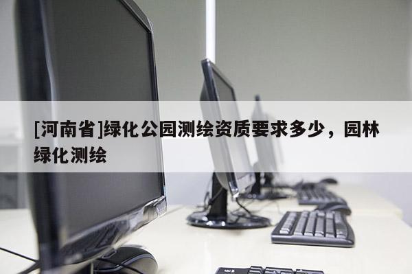 [河南省]綠化公園測(cè)繪資質(zhì)要求多少，園林綠化測(cè)繪