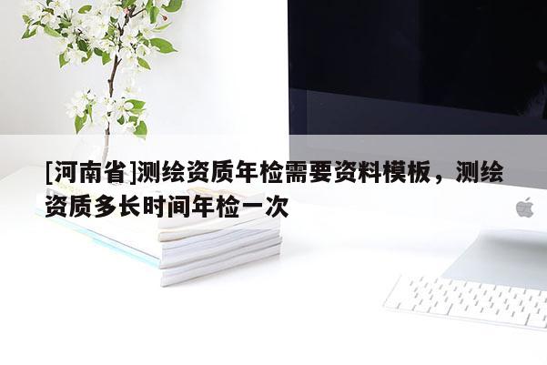 [河南省]測(cè)繪資質(zhì)年檢需要資料模板，測(cè)繪資質(zhì)多長(zhǎng)時(shí)間年檢一次