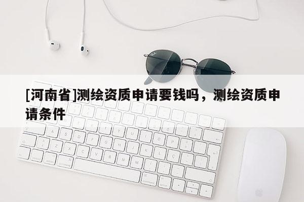 [河南省]測繪資質申請要錢嗎，測繪資質申請條件