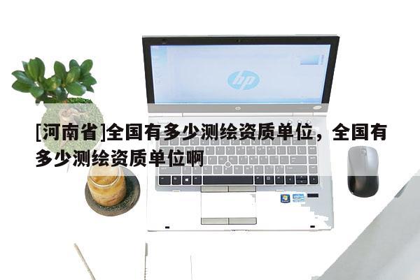 [河南省]全國有多少測繪資質單位，全國有多少測繪資質單位啊