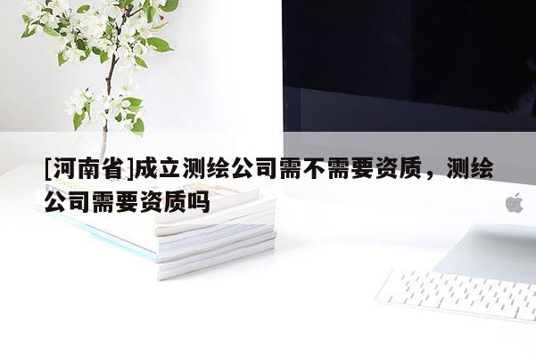 [河南省]成立測繪公司需不需要資質(zhì)，測繪公司需要資質(zhì)嗎