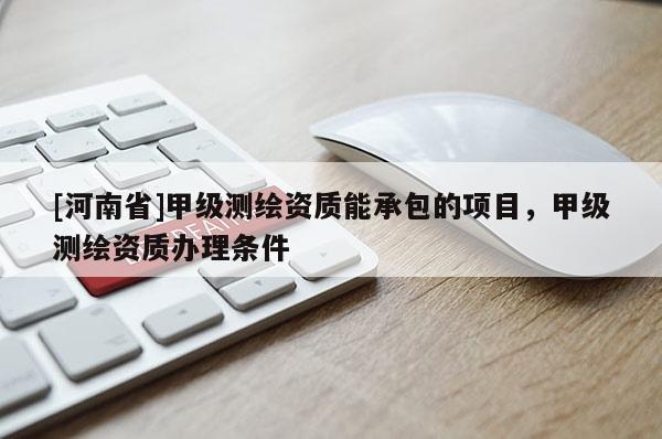 [河南省]甲級測繪資質(zhì)能承包的項目，甲級測繪資質(zhì)辦理條件