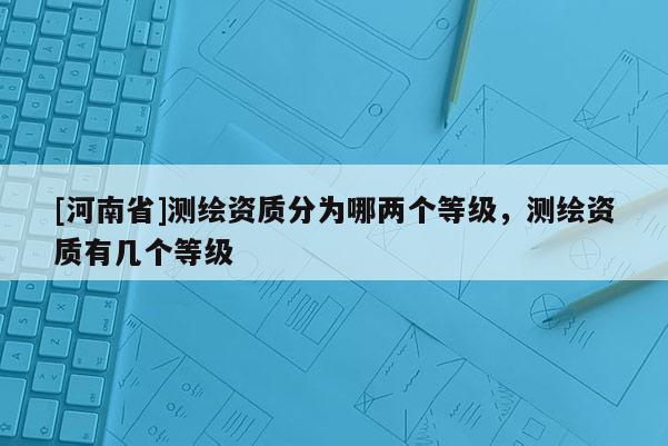 [河南省]測繪資質(zhì)分為哪兩個等級，測繪資質(zhì)有幾個等級
