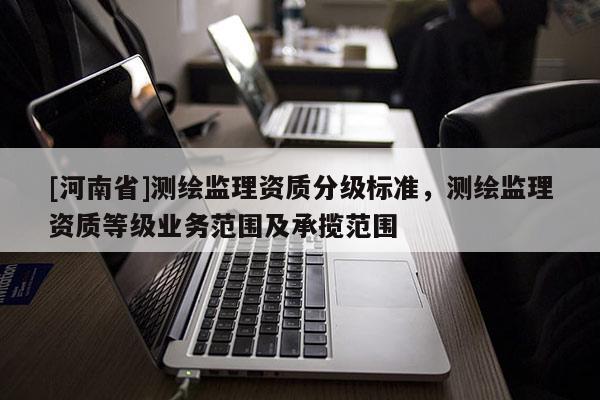 [河南省]測繪監(jiān)理資質(zhì)分級標(biāo)準(zhǔn)，測繪監(jiān)理資質(zhì)等級業(yè)務(wù)范圍及承攬范圍