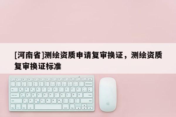 [河南省]測(cè)繪資質(zhì)申請(qǐng)復(fù)審換證，測(cè)繪資質(zhì)復(fù)審換證標(biāo)準(zhǔn)