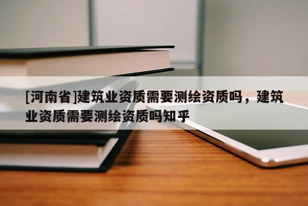 [河南省]建筑業(yè)資質(zhì)需要測繪資質(zhì)嗎，建筑業(yè)資質(zhì)需要測繪資質(zhì)嗎知乎