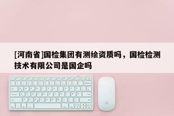 [河南省]國檢集團有測繪資質(zhì)嗎，國檢檢測技術(shù)有限公司是國企嗎