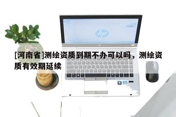 [河南省]測繪資質(zhì)到期不辦可以嗎，測繪資質(zhì)有效期延續(xù)